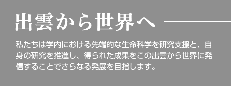 出雲から世界へ 私たちは学内における先端的な生命科学を研究支援と、自身の研究を推進し、得られた成果をこの出雲から世界に発信することでさらなる発展を目指します。